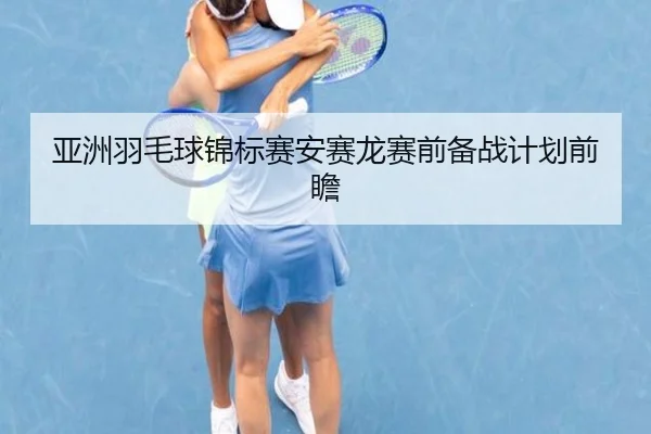 亚洲羽毛球锦标赛安赛龙赛前备战计划前瞻